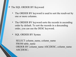  The SQL ORDER BY Keyword
• The ORDER BY keyword is used to sort the result-set by
one or more columns.
• The ORDER BY keyword sorts the records in ascending
order by default. To sort the records in a descending
order, you can use the DESC keyword.
• SQL ORDER BY Syntax
SELECT column_name, column_name
FROM table_name
ORDER BY column_name ASC|DESC, column_name
ASC|DESC;
 