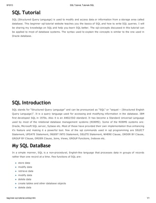 8/10/13 SQL Tutorial, Tutorials SQL
beginner-sql-tutorial.com/sql.htm 1/1
SQL Tutorial
SQL (Structured Query Language) is used to modify and access data or information from a storage area called
database. This beginner sql tutorial website teaches you the basics of SQL and how to write SQL queries. I will
be sharing my knowledge on SQL and help you learn SQL better. The sql concepts discussed in this tutorial can
be applied to most of database systems. The syntax used to explain the concepts is similar to the one used in
Oracle database.
SQL Introduction
SQL stands for “Structured Query Language” and can be pronounced as “SQL” or “sequel – (Structured English
Query Language)”. It is a query language used for accessing and modifying information in the database. IBM
first developed SQL in 1970s. Also it is an ANSI/ISO standard. It has become a Standard Universal Language
used by most of the relational database management systems (RDBMS). Some of the RDBMS systems are:
Oracle, Microsoft SQL server, Sybase etc. Most of these have provided their own implementation thus enhancing
it's feature and making it a powerful tool. Few of the sql commands used in sql programming are SELECT
Statement, UPDATE Statement, INSERT INTO Statement, DELETE Statement, WHERE Clause, ORDER BY Clause,
GROUP BY Clause, ORDER Clause, Joins, Views, GROUP Functions, Indexes etc.
My SQL DataBase
In a simple manner, SQL is a non-procedural, English-like language that processes data in groups of records
rather than one record at a time. Few functions of SQL are:
store data
modify data
retrieve data
modify data
delete data
create tables and other database objects
delete data
 