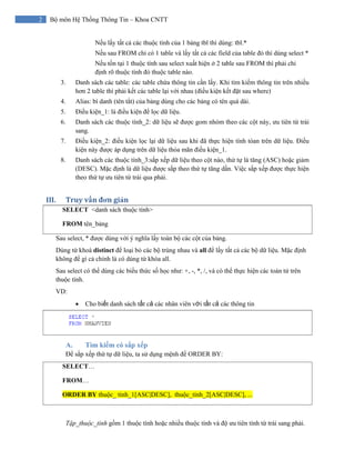 2 Bộ môn Hệ Thống Thông Tin – Khoa CNTT
Nếu lấy tất cả các thuộc tính của 1 bảng tbl thì dùng: tbl.*
Nếu sau FROM chỉ có 1 table và lấy tất cả các field của table đó thì dùng select *
Nếu tồn tại 1 thuộc tính sau select xuất hiện ở 2 table sau FROM thì phải chỉ
định rõ thuộc tính đó thuộc table nào.
3. Danh sách các table: các table chứa thông tin cần lấy. Khi tìm kiếm thông tin trên nhiều
hơn 2 table thì phải kết các table lại với nhau (điều kiện kết đặt sau where)
4. Alias: bí danh (tên tắt) của bảng dùng cho các bảng có tên quá dài.
5. Điều kiện_1: là điều kiện để lọc dữ liệu.
6. Danh sách các thuộc tính_2: dữ liệu sẽ được gom nhóm theo các cột này, ưu tiên từ trái
sang.
7. Điều kiện_2: điều kiện lọc lại dữ liệu sau khi đã thực hiện tính tóan trên dữ liệu. Điều
kiện này được áp dụng trên dữ liệu thỏa mãn điều kiện_1.
8. Danh sách các thuộc tính_3:sắp xếp dữ liệu theo cột nào, thứ tự là tăng (ASC) hoặc giảm
(DESC). Mặc định là dữ liệu được sắp theo thứ tự tăng dần. Việc sắp xếp được thực hiện
theo thứ tự ưu tiên từ trái qua phải.
III. Truy vấn đơn giản 
SELECT <danh sách thuộc tính>
FROM tên_bảng
Sau select, * được dùng với ý nghĩa lấy toàn bộ các cột của bảng.
Dùng từ khoá distinct để loại bỏ các bộ trùng nhau và all để lấy tất cả các bộ dữ liệu. Mặc định
không để gì cả chính là có dùng từ khóa all.
Sau select có thể dùng các biểu thức số học như: +, -, *, /, và có thể thực hiện các toán tử trên
thuộc tính.
VD:
• Cho biết danh sách tất cả các nhân viên với tất cả các thông tin
A. Tìm kiếm có sắp xếp
Để sắp xếp thứ tự dữ liệu, ta sử dụng mệnh đề ORDER BY:
SELECT…
FROM…
ORDER BY thuộc_ tính_1[ASC|DESC], thuộc_tính_2[ASC|DESC], ...
Tập_thuộc_tính gồm 1 thuộc tính hoặc nhiều thuộc tính và độ ưu tiên tính từ trái sang phải.
 