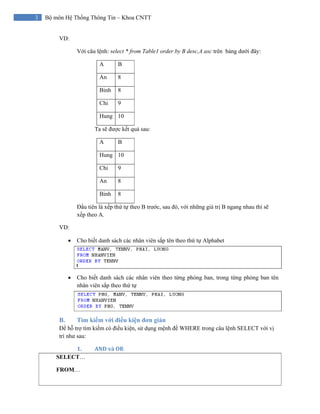 3 Bộ môn Hệ Thống Thông Tin – Khoa CNTT
VD:
Với câu lệnh: select * from Table1 order by B desc,A asc trên bảng dưới đây:
A B
An 8
Binh 8
Chi 9
Hung 10
Ta sẽ được kết quả sau:
A B
Hung 10
Chi 9
An 8
Binh 8
Đầu tiên là xếp thứ tự theo B trước, sau đó, với những giá trị B ngang nhau thì sẽ
xếp theo A.
VD:
• Cho biết danh sách các nhân viên sắp tên theo thứ tự Alphabet
• Cho biết danh sách các nhân viên theo từng phòng ban, trong từng phòng ban tên
nhân viên sắp theo thứ tự
B. Tìm kiếm với điều kiện đơn giản
Để hỗ trợ tìm kiếm có điều kiện, sử dụng mệnh đề WHERE trong câu lệnh SELECT với vị
trí như sau:
1. AND và OR 
SELECT…
FROM…
 