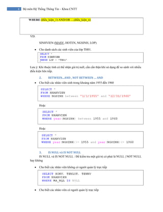 4 Bộ môn Hệ Thống Thông Tin – Khoa CNTT
WHERE (điều_kiện_1) AND/OR ....(điều_kiện_n)
VD:
SINHVIEN (MASV, HOTEN, NGSINH, LOP)
• Cho danh sách các sinh viên của lớp TH01.
Lưu ý: Khi thuộc tính có thể nhận giá trị null, cần cẩn thận khi sử dụng để so sánh với nhiều
điều kiện liên tiếp.
2. BETWEEN...AND , NOT BETWEEN … AND 
• Cho biết các nhân viên sinh trong khoảng năm 1955 đến 1960
Hoặc
Hoặc
3. IS NULL và IS NOT NULL 
IS NULL và IS NOT NULL : Để kiểm tra một giá trị có phải là NULL | NOT NULL
hay không
• Cho biết các nhân viên không có người quản lý trực tiếp
• Cho biết các nhân viên có người quản lý trực tiếp
 