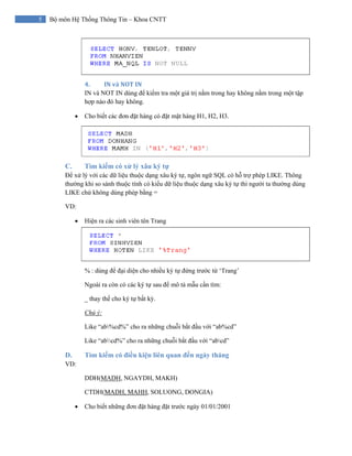 5 Bộ môn Hệ Thống Thông Tin – Khoa CNTT
4. IN và NOT IN 
IN và NOT IN dùng để kiểm tra một giá trị nằm trong hay không nằm trong một tập
hợp nào đó hay không.
• Cho biết các đơn đặt hàng có đặt mặt hàng H1, H2, H3.
C. Tìm kiếm có xử lý xâu ký tự
Để xử lý với các dữ liệu thuộc dạng xâu ký tự, ngôn ngữ SQL có hỗ trợ phép LIKE. Thông
thường khi so sánh thuộc tính có kiểu dữ liệu thuộc dạng xâu ký tự thì người ta thường dùng
LIKE chứ không dùng phép bằng =
VD:
• Hiện ra các sinh viên tên Trang
% : dùng để đại diện cho nhiều ký tự đứng trước từ ‘Trang’
Ngoài ra còn có các ký tự sau để mô tả mẫu cần tìm:
_ thay thế cho ký tự bất kỳ.
Chú ý:
Like “ab%cd%” cho ra những chuỗi bắt đầu với “ab%cd”
Like “abcd%” cho ra những chuỗi bắt đầu với “abcd”
D. Tìm kiếm có điều kiện liên quan đến ngày tháng
VD:
DDH(MADH, NGAYDH, MAKH)
CTDH(MADH, MAHH, SOLUONG, DONGIA)
• Cho biết những đơn đặt hàng đặt trước ngày 01/01/2001
 