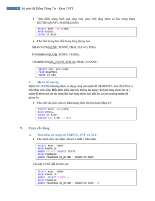 8 Bộ môn Hệ Thống Thông Tin – Khoa CNTT
• Tính điểm trung bình của từng sinh viên, biết rằng điểm số lưu trong bảng
KETQUA(MASV, MAMH, DIEM)
• Cho biết lương lớn nhất trong từng phòng ban
NHANVIEN(MANV, TENNV, PHAI, LUONG, PHG)
PHONGBAN(MAPB, TENPB, TRPHG)
THANNHAN(MA_NVIEN, TENTN, PHAI, QUANHE)
C. Mệnh đề having
Mệnh đề HAVING thường được sử dụng cùng với mệnh đề GROUP BY. Sau HAVING là
biểu thức điều kiện. Biểu thức điều kiện này không tác động vào toàn bảng được chỉ ra ở
mệnh đề from mà chỉ tác động lần lượt từng nhóm các mẫu tin đã chỉ ra trong mệnh đề
group by.
• Cho biết các sinh viên có điểm trung bình lớn hơn hoặc bằng 8.0
V. Truy vấn lồng 
A. Tìm kiếm có lượng từ EXISTS, ANY và ALL
• Cho danh sách các nhân viên có ít nhất 1 thân nhân.
Câu này có thể viết lại như sau:
 