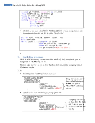 10 Bộ môn Hệ Thống Thông Tin – Khoa CNTT
• Cho biết họ tên nhân viên (HONV, TENLOT, TENNV) có mức lương lớn hơn mức
lương của một nhân viên nào đó của phòng "Nghiên cứu"
•
C. Loại 2: Lồng tương quan
Mệnh đề WHERE của truy vấn con tham chiếu ít nhất một thuộc tính của các quan hệ
trong mệnh đề FROM ở truy vấn cha.
Khi thực hiện, câu truy vấn con sẽ được thực hiện nhiều lần, mỗi lần tương ứng với một
bộ của truy vấn cha.
Ví dụ:
• Tìm những nhân viên không có thân nhân nào:
• Tìm tất cả các nhân viên làm việc ở phòng nghiên cứu
Trong truy vấn con này có
tham chiếu đến thuộc tính
MANV của quan hệ
NHANVIEN n trên truy
vấn cha
Trong truy vấn con này
có tham chiếu đến thuộc
tính PHG của quan hệ
NHANVIEN n trên truy
vấn cha
 