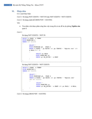 11 Bộ môn Hệ Thống Thông Tin – Khoa CNTT
VI. Phép chia 
Có 2 cách thực hiện:
Cách 1: Sử dụng NOT EXISTS + NOT IN hoặc NOT EXISTS + NOT EXISTS
Cách 2: Sử dụng mệnh đề GROUP BY + HAVING
VD:
• Tìm nhân viên được phân công làm việc trong tất cả các đề án do phòng Nghiên cứu
quản lí
Cách 1:
Sử dụng NOT EXISTS + NOT IN
Sử dụng NOT EXISTS + NOT EXISTS
Cách 2: Sử dụng GROUP BY + HAVING
 