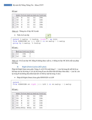 2 Bộ môn Hệ Thống Thông Tin – Khoa CNTT
Kết quả
Nhận xét : Thông tin về lớp 10C bị mất
• Tính sĩ số của lớp
Kết quả :
Nhận xét : Sĩ số của lớp 10C (bằng 0) không được xuất ra, vì thông tin lớp 10C đã bị mất sau phép
kết bẳng
B. Right (Outer) joins (Kết phải) 
Phép kết Right Outer joins giữa 2 bảng A và B là một bảng C = {các bộ trong đó mỗi bộ là sự
kết hợp của các bộ trong A với các bộ trong B sao cho điều kiện kết được thỏa mãn} + {các bộ còn
lại trong B mà không thỏa điều kiện kết với bất kỳ một bộ trong A nào}
• Phép kết Right (Outer) Joins giữa SINHVIEN và LOP
Kết quả :
1
 