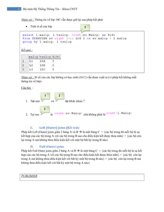 3 Bộ môn Hệ Thống Thông Tin – Khoa CNTT
Nhận xét : Thông tin về lớp 10C vẫn được giữ lại sau phép kết phải
• Tính sĩ số của lớp
Kết quả :
Nhận xét : Sĩ số của các lớp không có học sinh (10 C) vẫn được xuất ra (vì phép kết không mất
thông tin về lớp)
Câu hỏi :
1. Tại sao  và lại khác nhau ?
2. Tại sao là chứ không phải là
C. Left (Outer) joins (Kết trái) 
Phép kết Left (Outer) joins giữa 2 bảng A và B là một bảng C = {các bộ trong đó mỗi bộ là sự
kết hợp của các bộ trong A với các bộ trong B sao cho điều kiện kết được thỏa mãn} + {các bộ còn
lại trong A mà không thỏa điều kiện kết với một bộ bất kỳ trong B nào}
D. Full (Outer) joins
Phép kết Full Outer joins giữa 2 bảng A và B là một bảng C = {các bộ trong đó mỗi bộ là sự kết
hợp của các bộ trong A với các bộ trong B sao cho điều kiện kết được thỏa mãn} + {các bộ còn lại
trong A mà không thỏa điều kiện kết với bất kỳ một bộ trong B nào} + {các bộ còn lại trong B mà
không thỏa điều kiện kết với bất kỳ một bộ trong A nào}
PUBLISHER
2
21
2
 