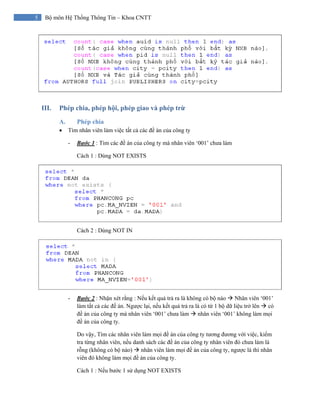5 Bộ môn Hệ Thống Thông Tin – Khoa CNTT
III. Phép chia, phép hội, phép giao và phép trừ
A. Phép chia
• Tìm nhân viên làm việc tất cả các đề án của công ty
- Bước 1 : Tìm các đề án của công ty mà nhân viên ‘001’ chưa làm
Cách 1 : Dùng NOT EXISTS
Cách 2 : Dùng NOT IN
- Bước 2 : Nhận xét rằng : Nếu kết quả trả ra là không có bộ nào Nhân viên ‘001’
làm tất cả các đề án. Ngược lại, nếu kết quả trả ra là có từ 1 bộ dữ liệu trở lên có
đề án của công ty mà nhân viên ‘001’ chưa làm nhân viên ‘001’ không làm mọi
đề án của công ty.
Do vậy, Tìm các nhân viên làm mọi đề án của công ty tương đương với việc, kiểm
tra từng nhân viên, nếu danh sách các đề án của công ty nhân viên đó chưa làm là
rỗng (không có bộ nào) nhân viên làm mọi đề án của công ty, ngược là thì nhân
viên đó không làm mọi đề án của công ty.
Cách 1 : Nếu bước 1 sử dụng NOT EXISTS
 