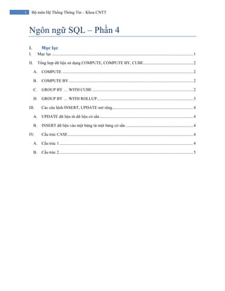 1 Bộ môn Hệ Thống Thông Tin – Khoa CNTT
Ngôn ngữ SQL – Phần 4
I. Mục lục 
I. Mục lục ........................................................................................................................................1
II. Tổng hợp dữ liệu sử dụng COMPUTE, COMPUTE BY, CUBE................................................2
A. COMPUTE ..............................................................................................................................2
B. COMPUTE BY........................................................................................................................2
C. GROUP BY … WITH CUBE .................................................................................................2
D. GROUP BY … WITH ROLLUP.............................................................................................3
III. Các câu lệnh INSERT, UPDATE mở rộng..............................................................................4
A. UPDATE dữ liệu từ dữ liệu có sẳn ..........................................................................................4
B. INSERT dữ liệu vào một bảng từ một bảng có sẳn .................................................................4
IV. Cấu trúc CASE.........................................................................................................................4
A. Cấu trúc 1.................................................................................................................................4
B. Cấu trúc 2.................................................................................................................................5
 