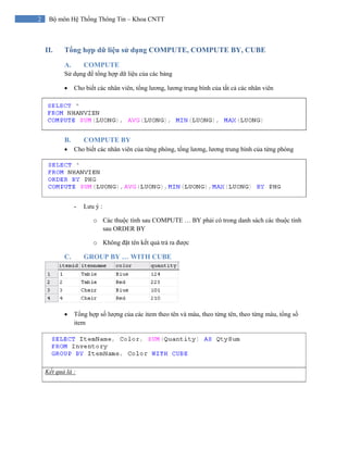 2 Bộ môn Hệ Thống Thông Tin – Khoa CNTT
II. Tổng hợp dữ liệu sử dụng COMPUTE, COMPUTE BY, CUBE
A. COMPUTE
Sử dụng để tổng hợp dữ liệu của các bảng
• Cho biết các nhân viên, tổng lương, lương trung bình của tất cả các nhân viên
B. COMPUTE BY
• Cho biết các nhân viên của từng phòng, tổng lương, lương trung bình của từng phòng
- Lưu ý :
o Các thuộc tính sau COMPUTE … BY phải có trong danh sách các thuộc tính
sau ORDER BY
o Không đặt tên kết quả trả ra được
C. GROUP BY … WITH CUBE
• Tổng hợp số lượng của các item theo tên và màu, theo từng tên, theo từng màu, tổng số
item
Kết quả là :
 