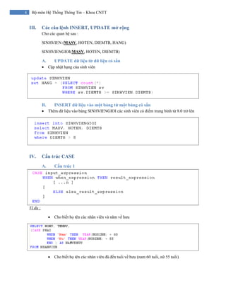 4 Bộ môn Hệ Thống Thông Tin – Khoa CNTT
III. Các câu lệnh INSERT, UPDATE mở rộng
Cho các quan hệ sau :
SINHVIEN (MASV, HOTEN, DIEMTB, HANG)
SINHVIENGIOI(MASV, HOTEN, DIEMTB)
A. UPDATE dữ liệu từ dữ liệu có sẳn
• Cập nhật hạng của sinh viên
B. INSERT dữ liệu vào một bảng từ một bảng có sẳn
• Thêm dữ liệu vào bảng SINHVIENGIOI các sinh viên có điểm trung bình từ 8.0 trở lên
IV. Cấu trúc CASE
A. Cấu trúc 1
Ví dụ :
• Cho biết họ tên các nhân viên và năm về hưu
• Cho biết họ tên các nhân viên đã đến tuổi về hưu (nam 60 tuổi, nữ 55 tuổi)
 
