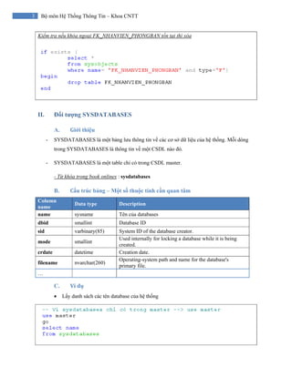 3 Bộ môn Hệ Thống Thông Tin – Khoa CNTT
Kiểm tra nếu khóa ngoại FK_NHANVIEN_PHONGBAN tồn tại thì xóa
II. Đối tượng SYSDATABASES
A. Giới thiệu
- SYSDATABASES là một bảng lưu thông tin về các cơ sở dữ liệu của hệ thống. Mỗi dòng
trong SYSDATABASES là thông tin về một CSDL nào đó.
- SYSDATABASES là một table chỉ có trong CSDL master.
- Từ khóa trong book onlines : sysdatabases
B. Cấu trúc bảng – Một số thuộc tính cần quan tâm
Column
name
Data type Description
name sysname Tên của databases
dbid smallint Database ID
sid varbinary(85) System ID of the database creator.
mode smallint
Used internally for locking a database while it is being
created.
crdate datetime Creation date.
filename nvarchar(260)
Operating-system path and name for the database's
primary file.
…
C. Ví dụ
• Lấy danh sách các tên database của hệ thống
 