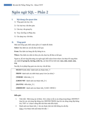 1 Bộ môn Hệ Thống Thông Tin – Khoa CNTT
Ngôn ngữ SQL – Phần 2 
I. Nội dung cần quan tâm 
1) Tổng quát câu truy vấn.
2) Các loại truy vấn đơn giản.
3) Câu truy vấn group by.
4) Truy vấn lồng và Phép chia
5) Các dạng truy vấn khác.
II. Tổng quát 
Một cách tổng quát, khối select gồm có 3 mệnh đề chính:
Select: Xác định các cột cần đưa ra kết quả.
From: Xác định các bảng cần lấy thông tin ra.
Where: Xác định các mẫu tin thỏa yêu cầu chọn lọc để đưa ra kết quả.
Ngoài ra, để mở rộng khả năng của ngôn ngữ, khối select-from-where còn được bổ sung thêm
các mệnh đề group by, having, order by, các hàm hỗ trợ tính toán: max, min, count, sum,
avg.
Sau đây là cú pháp tổng quát của câu truy vấn dữ liệu:
SELECT [tính chất] <danh sách các thuộc tính_1>
FROM <danh sách các table hoặc query/view [as alias] >
[WHERE <điều kiện_1>]
[GROUP BY <danh sách các thuộc tính_2>]
[HAVING <điều kiện_2>]
[ORDER BY <danh sách các thuộc tính_3 [ASC | DESC]>
Diễn giải :
1. Tính chất : Một trong các từ khóa: ALL (chọn ra tất cả các dòng trong bảng), DISTINCT
(lọai bỏ các cột trùng lắp thông tin), DISTINCTROW (lọai bỏ các dòng trùng lắp thông
tin), TOP <n> (chọn n dòng đầu tiên thỏa mãn điều kiện).
2. Danh sách các thuộc tính_1: tên các thuộc tính cho biết thông tin cần lấy.
Chú ý: Các thuộc tính cách nhau bởi dấu ‘,’
 