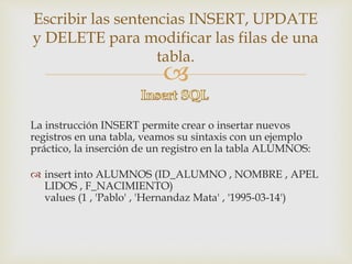 
La instrucción INSERT permite crear o insertar nuevos
registros en una tabla, veamos su sintaxis con un ejemplo
práctico, la inserción de un registro en la tabla ALUMNOS:
 insert into ALUMNOS (ID_ALUMNO , NOMBRE , APEL
LIDOS , F_NACIMIENTO)
values (1 , 'Pablo' , 'Hernandaz Mata' , '1995-03-14')
Escribir las sentencias INSERT, UPDATE
y DELETE para modificar las filas de una
tabla.
 