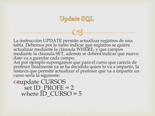 
La instrucción UPDATE permite actualizar registros de una
tabla. Debemos por lo tanto indicar que registros se quiere
actualizar mediante la cláusula WHERE, y que campos
mediante la cláusula SET, además se deberá indicar que nuevo
dato va a guardar cada campo.
Así por ejemplo supongamos que para el curso que carecía de
profesor finalmente ya se ha decidido quien lo va a impartir, la
sintaxis que permite actualizar el profesor que va a impartir un
curso sería la siguiente:
update CURSOS
set ID_PROFE = 2
where ID_CURSO = 5
 