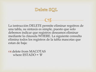 
La isntrucción DELETE permite eliminar regsitros de
una tabla, su sintaxis es simple, puesto que solo
debemos indicar que registros deseamos eliminar
mediante la cláusula WHERE. La siguiente consulta
elimina todos los registros de la tabla mascotas que
estan de baja:
 delete from MACOTAS
where ESTADO = 'B'
 