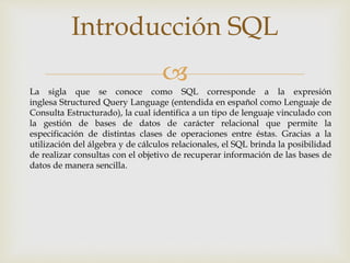 
Introducción SQL
La sigla que se conoce como SQL corresponde a la expresión
inglesa Structured Query Language (entendida en español como Lenguaje de
Consulta Estructurado), la cual identifica a un tipo de lenguaje vinculado con
la gestión de bases de datos de carácter relacional que permite la
especificación de distintas clases de operaciones entre éstas. Gracias a la
utilización del álgebra y de cálculos relacionales, el SQL brinda la posibilidad
de realizar consultas con el objetivo de recuperar información de las bases de
datos de manera sencilla.
 