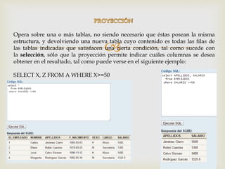 
Opera sobre una o más tablas, no siendo necesario que éstas posean la misma
estructura, y devolviendo una nueva tabla cuyo contenido es todas las filas de
las tablas indicadas que satisfacen una cierta condición, tal como sucede con
la selección, sólo que la proyección permite indicar cuáles columnas se desea
obtener en el resultado, tal como puede verse en el siguiente ejemplo:
SELECT X, Z FROM A WHERE X>=50
 