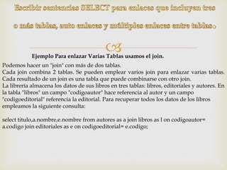 
Podemos hacer un "join" con más de dos tablas.
Cada join combina 2 tablas. Se pueden emplear varios join para enlazar varias tablas.
Cada resultado de un join es una tabla que puede combinarse con otro join.
La librería almacena los datos de sus libros en tres tablas: libros, editoriales y autores. En
la tabla "libros" un campo "codigoautor" hace referencia al autor y un campo
"codigoeditorial" referencia la editorial. Para recuperar todos los datos de los libros
empleamos la siguiente consulta:
select titulo,a.nombre,e.nombre from autores as a join libros as l on codigoautor=
a.codigo join editoriales as e on codigoeditorial= e.codigo;
Ejemplo Para enlazar Varias Tablas usamos el join.
 