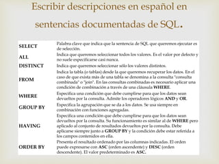 SELECT
Palabra clave que indica que la sentencia de SQL que queremos ejecutar es
de selección.
ALL
Indica que queremos seleccionar todos los valores. Es el valor por defecto y
no suele especificarse casi nunca.
DISTINCT Indica que queremos seleccionar sólo los valores distintos.
FROM
Indica la tabla (o tablas) desde la que queremos recuperar los datos. En el
caso de que exista más de una tabla se denomina a la consulta "consulta
combinada" o "join". En las consultas combinadas es necesario aplicar una
condición de combinación a través de una cláusula WHERE.
WHERE
Especifica una condición que debe cumplirse para que los datos sean
devueltos por la consulta. Admite los operadores lógicos AND y OR.
GROUP BY
Especifica la agrupación que se da a los datos. Se usa siempre en
combinación con funciones agregadas.
HAVING
Especifica una condición que debe cumplirse para que los datos sean
devueltos por la consulta. Su funcionamiento es similar al de WHERE pero
aplicado al conjunto de resultados devueltos por la consulta. Debe
aplicarse siempre junto a GROUP BY y la condición debe estar referida a
los campos contenidos en ella.
ORDER BY
Presenta el resultado ordenado por las columnas indicadas. El orden
puede expresarse con ASC (orden ascendente) y DESC (orden
descendente). El valor predeterminado es ASC.
Escribir descripciones en español en
sentencias documentadas de SQL.
 