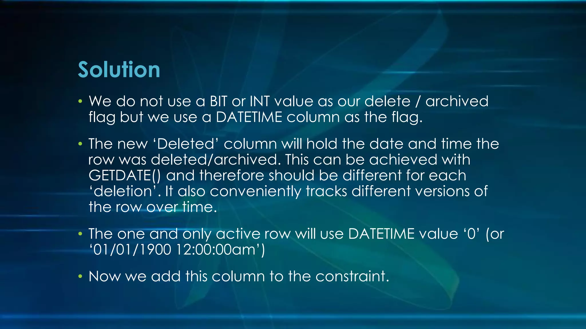 • We do not use a BIT or INT value as our delete / archived
flag but we use a DATETIME column as the flag.
• The new ‘Deleted’ column will hold the date and time the
row was deleted/archived. This can be achieved with
GETDATE() and therefore should be different for each
‘deletion’. It also conveniently tracks different versions of
the row over time.
• The one and only active row will use DATETIME value ‘0’ (or
‘01/01/1900 12:00:00am’)
• Now we add this column to the constraint.
Solution
 