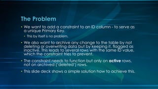 • We want to add a constraint to an ID column - to serve as
a unique Primary Key.
• This by itself is no problem.
• We also want to archive any change to the table by not
deleting or overwriting data but by keeping it, flagged as
inactive. This leads to several rows with the same ID value,
which the constraint tries to prevent.
• The constraint needs to function but only on active rows,
not on archived (‘deleted’) rows.
• This slide deck shows a simple solution how to achieve this.
The Problem
 