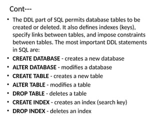 Cont---
• The DDL part of SQL permits database tables to be
created or deleted. It also defines indexes (keys),
specify links between tables, and impose constraints
between tables. The most important DDL statements
in SQL are:
• CREATE DATABASE - creates a new database
• ALTER DATABASE - modifies a database
• CREATE TABLE - creates a new table
• ALTER TABLE - modifies a table
• DROP TABLE - deletes a table
• CREATE INDEX - creates an index (search key)
• DROP INDEX - deletes an index
 