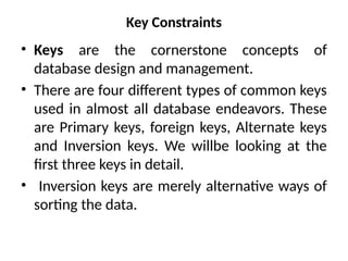 Key Constraints
• Keys are the cornerstone concepts of
database design and management.
• There are four different types of common keys
used in almost all database endeavors. These
are Primary keys, foreign keys, Alternate keys
and Inversion keys. We willbe looking at the
first three keys in detail.
• Inversion keys are merely alternative ways of
sorting the data.
 