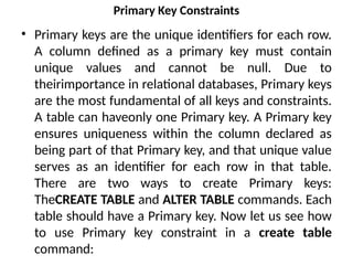 Primary Key Constraints
• Primary keys are the unique identifiers for each row.
A column defined as a primary key must contain
unique values and cannot be null. Due to
theirimportance in relational databases, Primary keys
are the most fundamental of all keys and constraints.
A table can haveonly one Primary key. A Primary key
ensures uniqueness within the column declared as
being part of that Primary key, and that unique value
serves as an identifier for each row in that table.
There are two ways to create Primary keys:
TheCREATE TABLE and ALTER TABLE commands. Each
table should have a Primary key. Now let us see how
to use Primary key constraint in a create table
command:
 