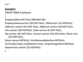 Cont---
Example1:
CREATE TABLE Employees
(
EmployeeIDint NOT NULL PRIMARY KEY,
EmployeeNamevarchar (30) NOT NULL, SSNvarchar (11) NOTNULL,
Address1 varchar (25) NOT NULL, Address2 varchar (20) NOT NULL,
City varchar (20) NOTNULL, State varchar (2) NOT NULL,
Zip varchar (10) NOT NULL, Contact varchar (25) NOT NULL, Phone char
(15) NOT NULL,
Salary money NOTNULL, HireDatesmalldatetime NOTNULL,
Termination Date smalldatetime NULL, EmpManagerIDint NOTNULL
Department varchar (25) NOTNULL
)
 