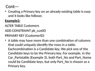 Cont---
• Creating a Primary key on an already existing table is easy
and it looks like follows:
Example2:
ALTER TABLE Customers
ADD CONSTRAINT pk_custID
PRIMARY KEY (CustomerID)
• A table may have more than one combination of columns
that could uniquely identify the rows in a table.
Eachcombination is a Candidate key. We pick one of the
Candidate keys to be the Primary key. For example, in the
Car_Partstable (Example 3), both Part_No and Part_Name
could be Candidate keys, but only Part_No is chosen as a
Primary key.
 