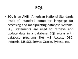 SQL
• SQL is an ANSI (American National Standards
Institute) standard computer language for
accessing and manipulating database systems.
SQL statements are used to retrieve and
update data in a database. SQL works with
database programs like MS Access, DB2,
Informix, MS SQL Server, Oracle, Sybase, etc.
 