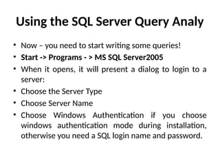 Using the SQL Server Query Analy
• Now – you need to start writing some queries!
• Start -> Programs - > MS SQL Server2005
• When it opens, it will present a dialog to login to a
server:
• Choose the Server Type
• Choose Server Name
• Choose Windows Authentication if you choose
windows authentication mode during installation,
otherwise you need a SQL login name and password.
 