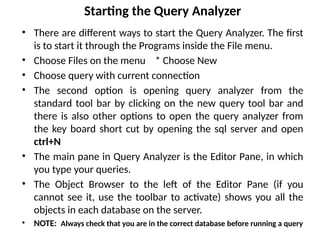 Starting the Query Analyzer
• There are different ways to start the Query Analyzer. The first
is to start it through the Programs inside the File menu.
• Choose Files on the menu * Choose New
• Choose query with current connection
• The second option is opening query analyzer from the
standard tool bar by clicking on the new query tool bar and
there is also other options to open the query analyzer from
the key board short cut by opening the sql server and open
ctrl+N
• The main pane in Query Analyzer is the Editor Pane, in which
you type your queries.
• The Object Browser to the left of the Editor Pane (if you
cannot see it, use the toolbar to activate) shows you all the
objects in each database on the server.
• NOTE: Always check that you are in the correct database before running a query
 