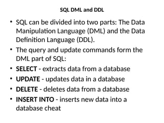 SQL DML and DDL
• SQL can be divided into two parts: The Data
Manipulation Language (DML) and the Data
Definition Language (DDL).
• The query and update commands form the
DML part of SQL:
• SELECT - extracts data from a database
• UPDATE - updates data in a database
• DELETE - deletes data from a database
• INSERT INTO - inserts new data into a
database cheat
 