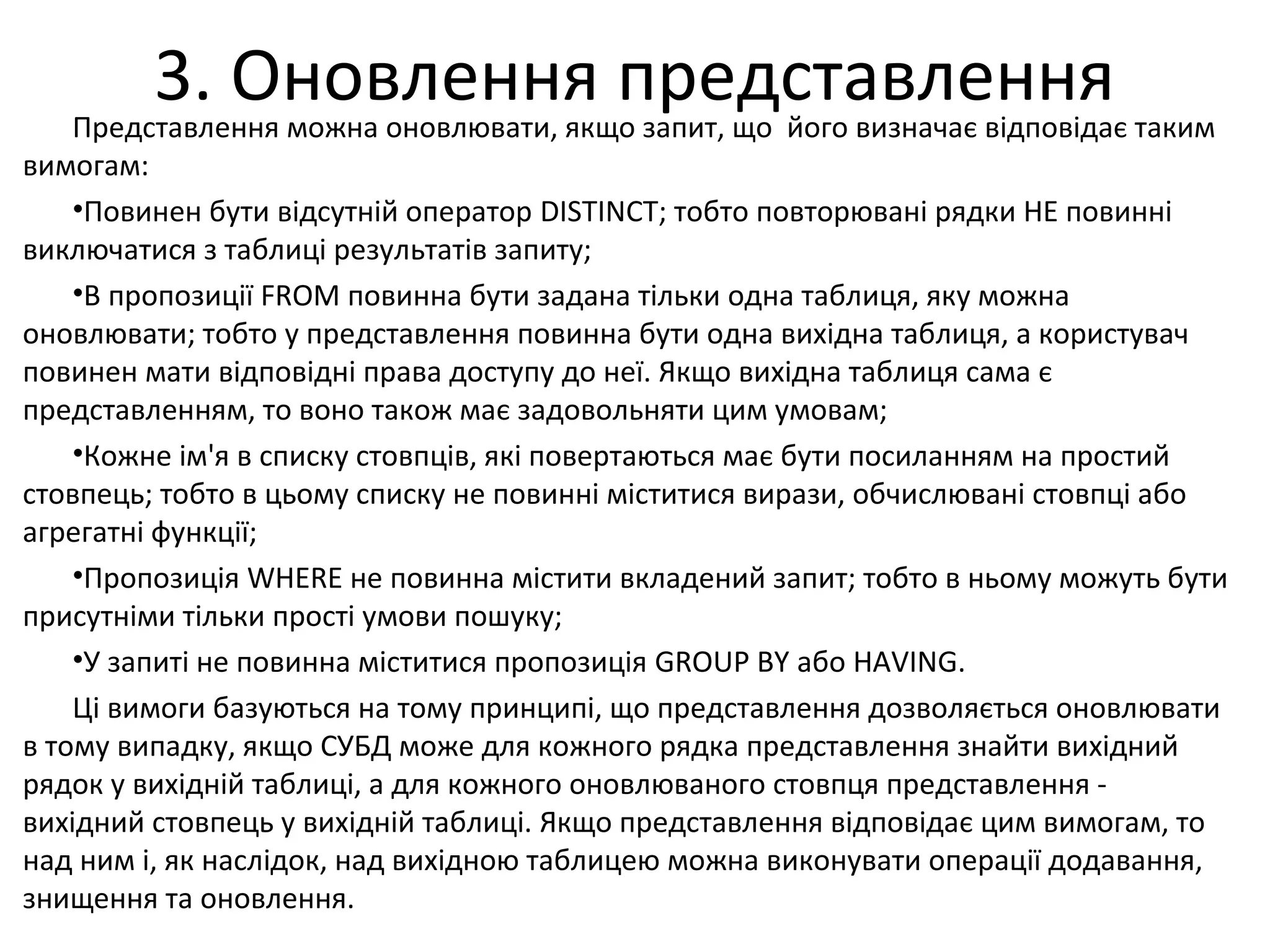 3. Оновлення представленняПредставлення можна оновлювати, якщо запит, що його визначає відповідає таким
вимогам:
•Повинен бути відсутній оператор DISTINCT; тобто повторювані рядки НЕ повинні
виключатися з таблиці результатів запиту;
•В пропозиції FROM повинна бути задана тільки одна таблиця, яку можна
оновлювати; тобто у представлення повинна бути одна вихідна таблиця, а користувач
повинен мати відповідні права доступу до неї. Якщо вихідна таблиця сама є
представленням, то воно також має задовольняти цим умовам;
•Кожне ім'я в списку стовпців, які повертаються має бути посиланням на простий
стовпець; тобто в цьому списку не повинні міститися вирази, обчислювані стовпці або
агрегатні функції;
•Пропозиція WHERE не повинна містити вкладений запит; тобто в ньому можуть бути
присутніми тільки прості умови пошуку;
•У запиті не повинна міститися пропозиція GROUP BY або HAVING.
Ці вимоги базуються на тому принципі, що представлення дозволяється оновлювати
в тому випадку, якщо СУБД може для кожного рядка представлення знайти вихідний
рядок у вихідній таблиці, а для кожного оновлюваного стовпця представлення -
вихідний стовпець у вихідній таблиці. Якщо представлення відповідає цим вимогам, то
над ним і, як наслідок, над вихідною таблицею можна виконувати операції додавання,
знищення та оновлення.
 