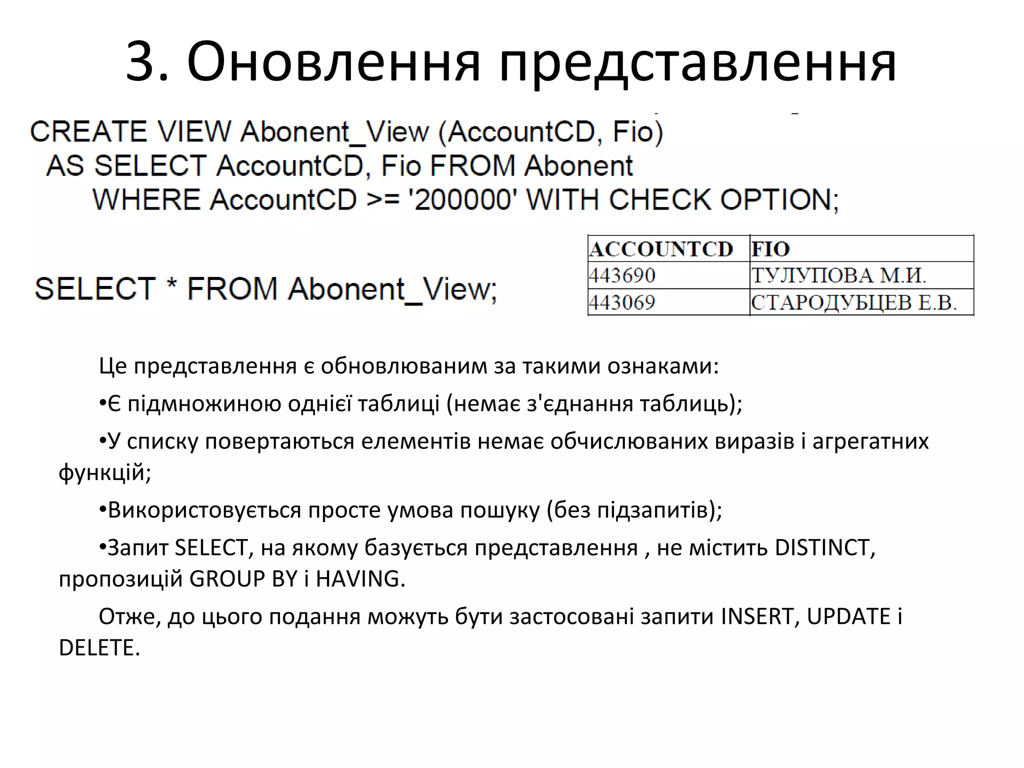 3. Оновлення представлення
Це представлення є обновлюваним за такими ознаками:
•Є підмножиною однієї таблиці (немає з'єднання таблиць);
•У списку повертаються елементів немає обчислюваних виразів і агрегатних
функцій;
•Використовується просте умова пошуку (без підзапитів);
•Запит SELECT, на якому базується представлення , не містить DISTINCT,
пропозицій GROUP BY і HAVING.
Отже, до цього подання можуть бути застосовані запити INSERT, UPDATE і
DELETE.
 