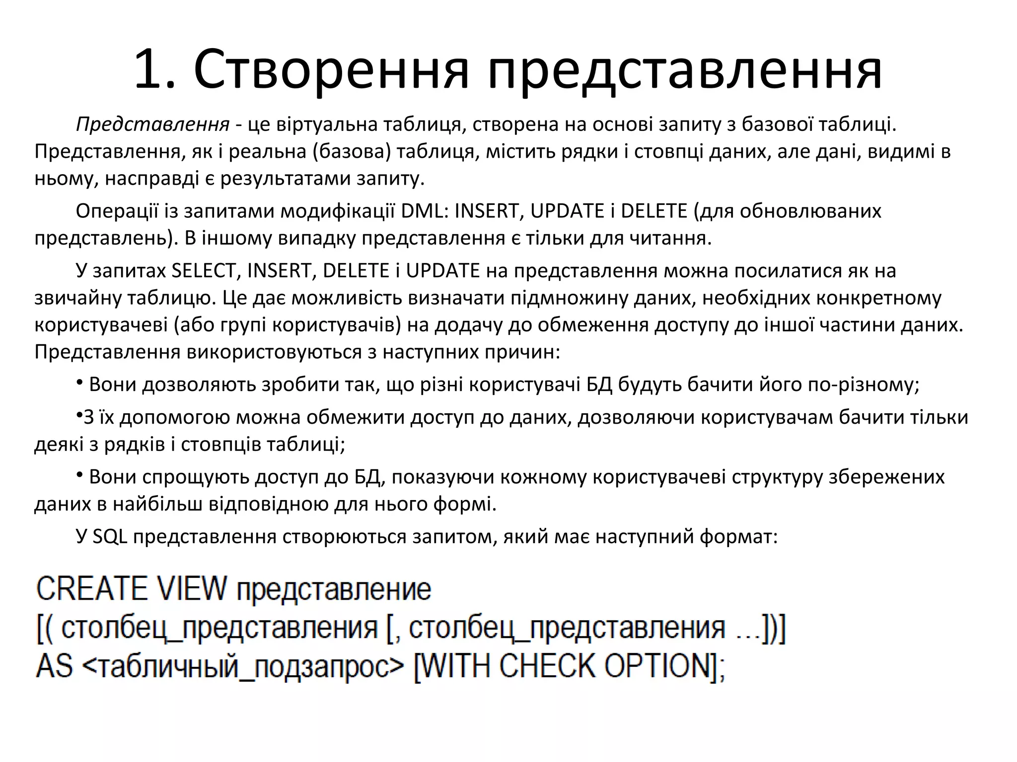 1. Створення представлення
Представлення - це віртуальна таблиця, створена на основі запиту з базової таблиці.
Представлення, як і реальна (базова) таблиця, містить рядки і стовпці даних, але дані, видимі в
ньому, насправді є результатами запиту.
Операції із запитами модифікації DML: INSERT, UPDATE і DELETE (для обновлюваних
представлень). В іншому випадку представлення є тільки для читання.
У запитах SELECT, INSERT, DELETE і UPDATE на представлення можна посилатися як на
звичайну таблицю. Це дає можливість визначати підмножину даних, необхідних конкретному
користувачеві (або групі користувачів) на додачу до обмеження доступу до іншої частини даних.
Представлення використовуються з наступних причин:
• Вони дозволяють зробити так, що різні користувачі БД будуть бачити його по-різному;
•З їх допомогою можна обмежити доступ до даних, дозволяючи користувачам бачити тільки
деякі з рядків і стовпців таблиці;
• Вони спрощують доступ до БД, показуючи кожному користувачеві структуру збережених
даних в найбільш відповідною для нього формі.
У SQL представлення створюються запитом, який має наступний формат:
 