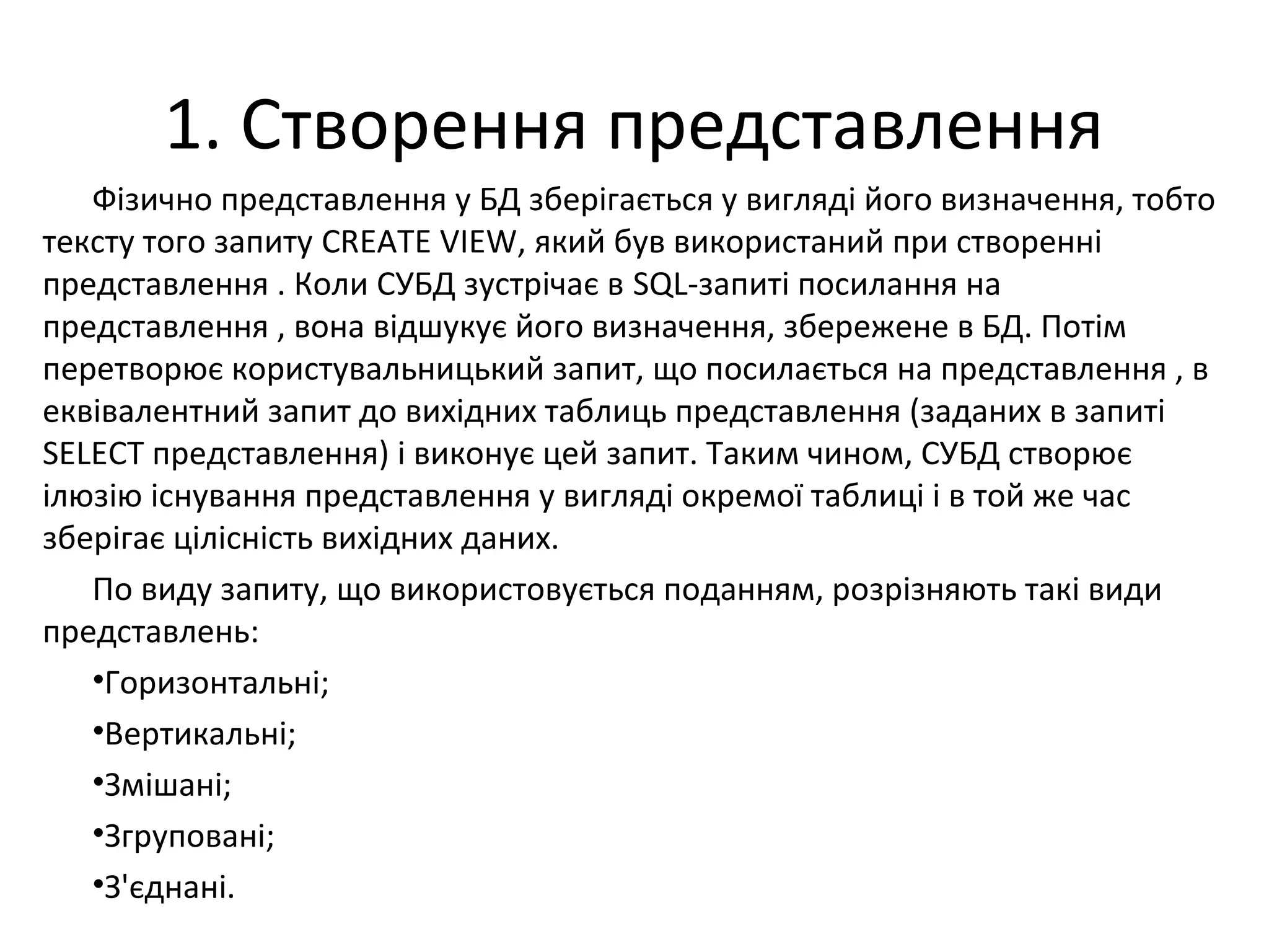 1. Створення представлення
Фізично представлення у БД зберігається у вигляді його визначення, тобто
тексту того запиту CREATE VIEW, який був використаний при створенні
представлення . Коли СУБД зустрічає в SQL-запиті посилання на
представлення , вона відшукує його визначення, збережене в БД. Потім
перетворює користувальницький запит, що посилається на представлення , в
еквівалентний запит до вихідних таблиць представлення (заданих в запиті
SELECT представлення) і виконує цей запит. Таким чином, СУБД створює
ілюзію існування представлення у вигляді окремої таблиці і в той же час
зберігає цілісність вихідних даних.
По виду запиту, що використовується поданням, розрізняють такі види
представлень:
•Горизонтальні;
•Вертикальні;
•Змішані;
•Згруповані;
•З'єднані.
 