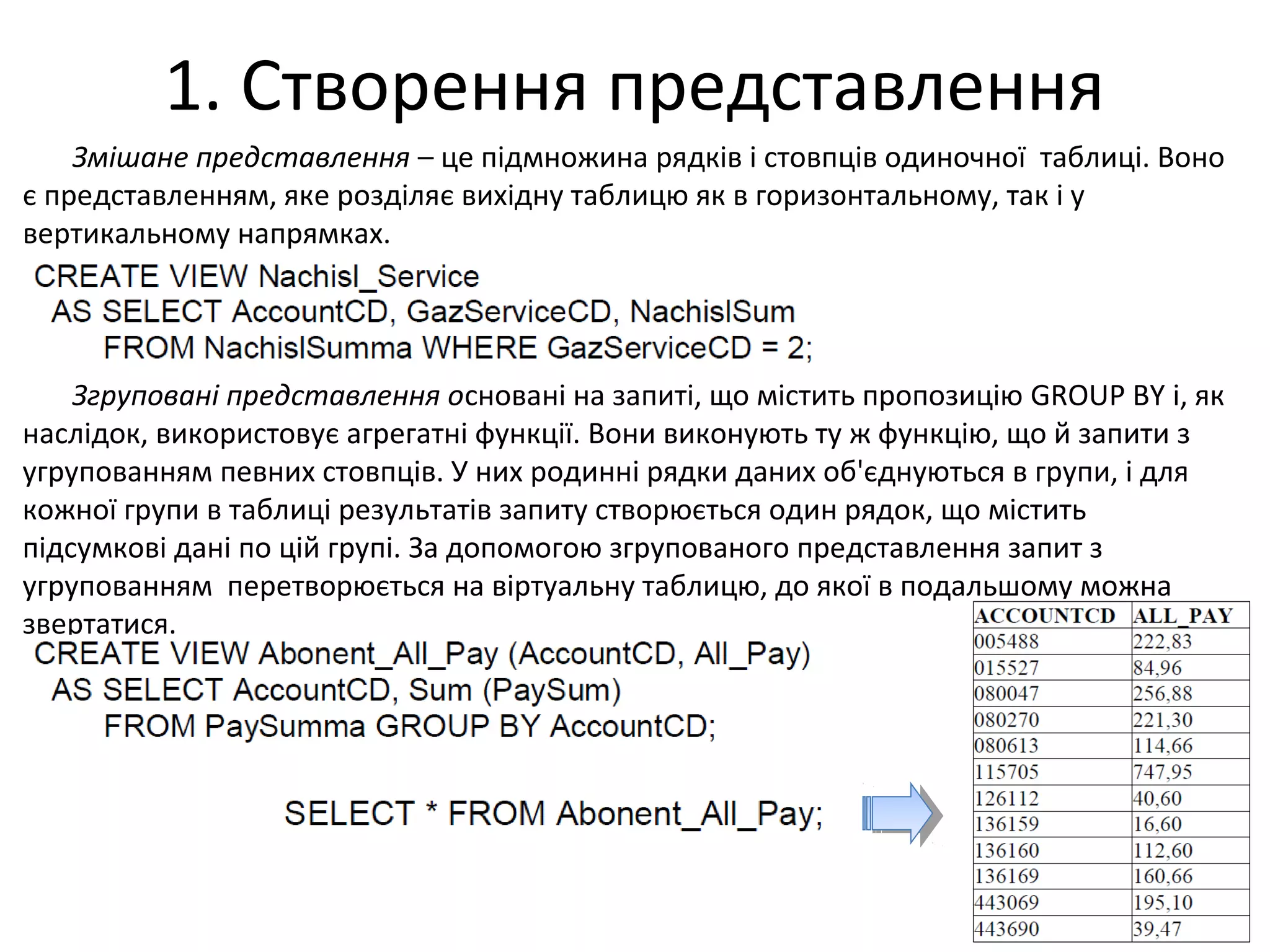 1. Створення представлення
Змішане представлення – це підмножина рядків і стовпців одиночної таблиці. Воно
є представленням, яке розділяє вихідну таблицю як в горизонтальному, так і у
вертикальному напрямках.
Згруповані представлення основані на запиті, що містить пропозицію GROUP BY і, як
наслідок, використовує агрегатні функції. Вони виконують ту ж функцію, що й запити з
угрупованням певних стовпців. У них родинні рядки даних об'єднуються в групи, і для
кожної групи в таблиці результатів запиту створюється один рядок, що містить
підсумкові дані по цій групі. За допомогою згрупованого представлення запит з
угрупованням перетворюється на віртуальну таблицю, до якої в подальшому можна
звертатися.
 