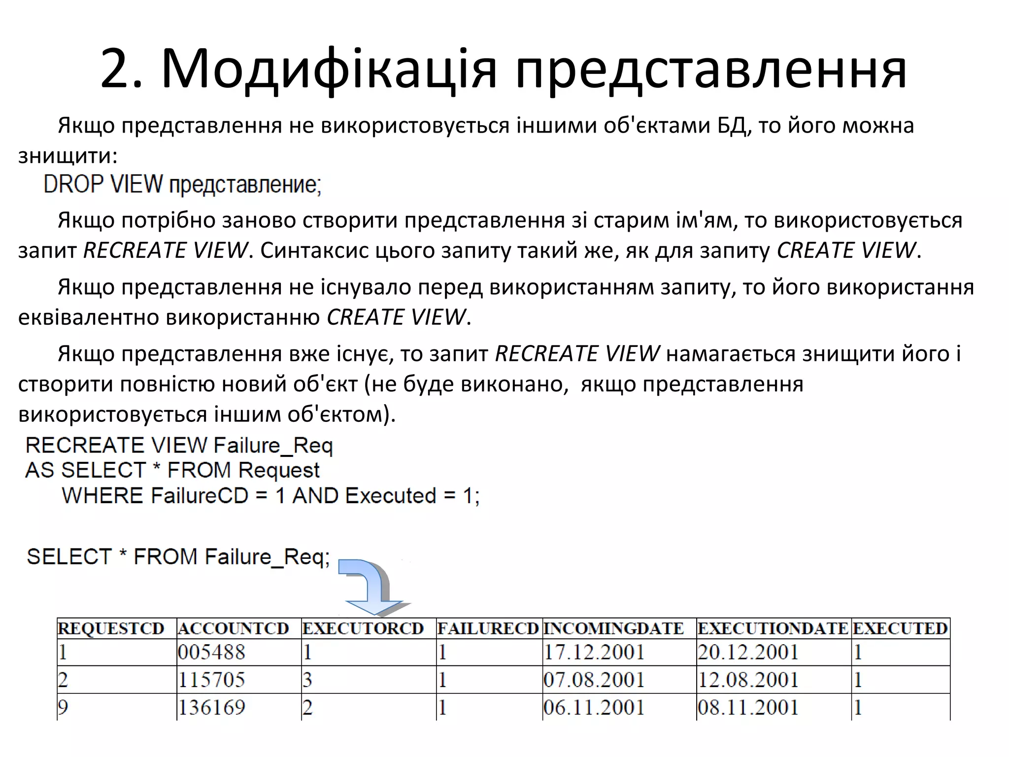 2. Модифікація представлення
Якщо представлення не використовується іншими об'єктами БД, то його можна
знищити:
Якщо потрібно заново створити представлення зі старим ім'ям, то використовується
запит RECREATE VIEW. Синтаксис цього запиту такий же, як для запиту CREATE VIEW.
Якщо представлення не існувало перед використанням запиту, то його використання
еквівалентно використанню CREATE VIEW.
Якщо представлення вже існує, то запит RECREATE VIEW намагається знищити його і
створити повністю новий об'єкт (не буде виконано, якщо представлення
використовується іншим об'єктом).
 