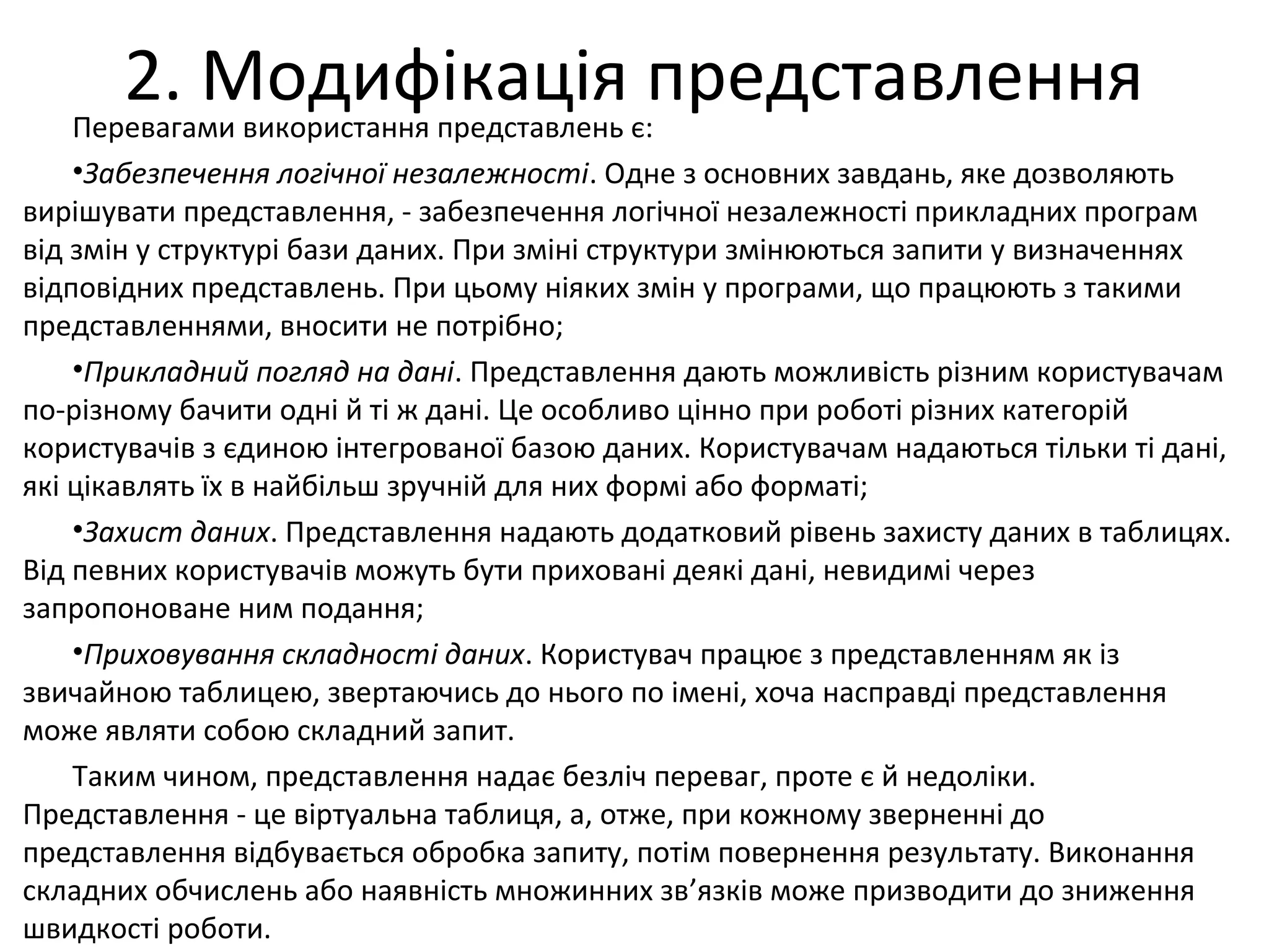 2. Модифікація представленняПеревагами використання представлень є:
•Забезпечення логічної незалежності. Одне з основних завдань, яке дозволяють
вирішувати представлення, - забезпечення логічної незалежності прикладних програм
від змін у структурі бази даних. При зміні структури змінюються запити у визначеннях
відповідних представлень. При цьому ніяких змін у програми, що працюють з такими
представленнями, вносити не потрібно;
•Прикладний погляд на дані. Представлення дають можливість різним користувачам
по-різному бачити одні й ті ж дані. Це особливо цінно при роботі різних категорій
користувачів з єдиною інтегрованої базою даних. Користувачам надаються тільки ті дані,
які цікавлять їх в найбільш зручній для них формі або форматі;
•Захист даних. Представлення надають додатковий рівень захисту даних в таблицях.
Від певних користувачів можуть бути приховані деякі дані, невидимі через
запропоноване ним подання;
•Приховування складності даних. Користувач працює з представленням як із
звичайною таблицею, звертаючись до нього по імені, хоча насправді представлення
може являти собою складний запит.
Таким чином, представлення надає безліч переваг, проте є й недоліки.
Представлення - це віртуальна таблиця, а, отже, при кожному зверненні до
представлення відбувається обробка запиту, потім повернення результату. Виконання
складних обчислень або наявність множинних зв’язків може призводити до зниження
швидкості роботи.
 