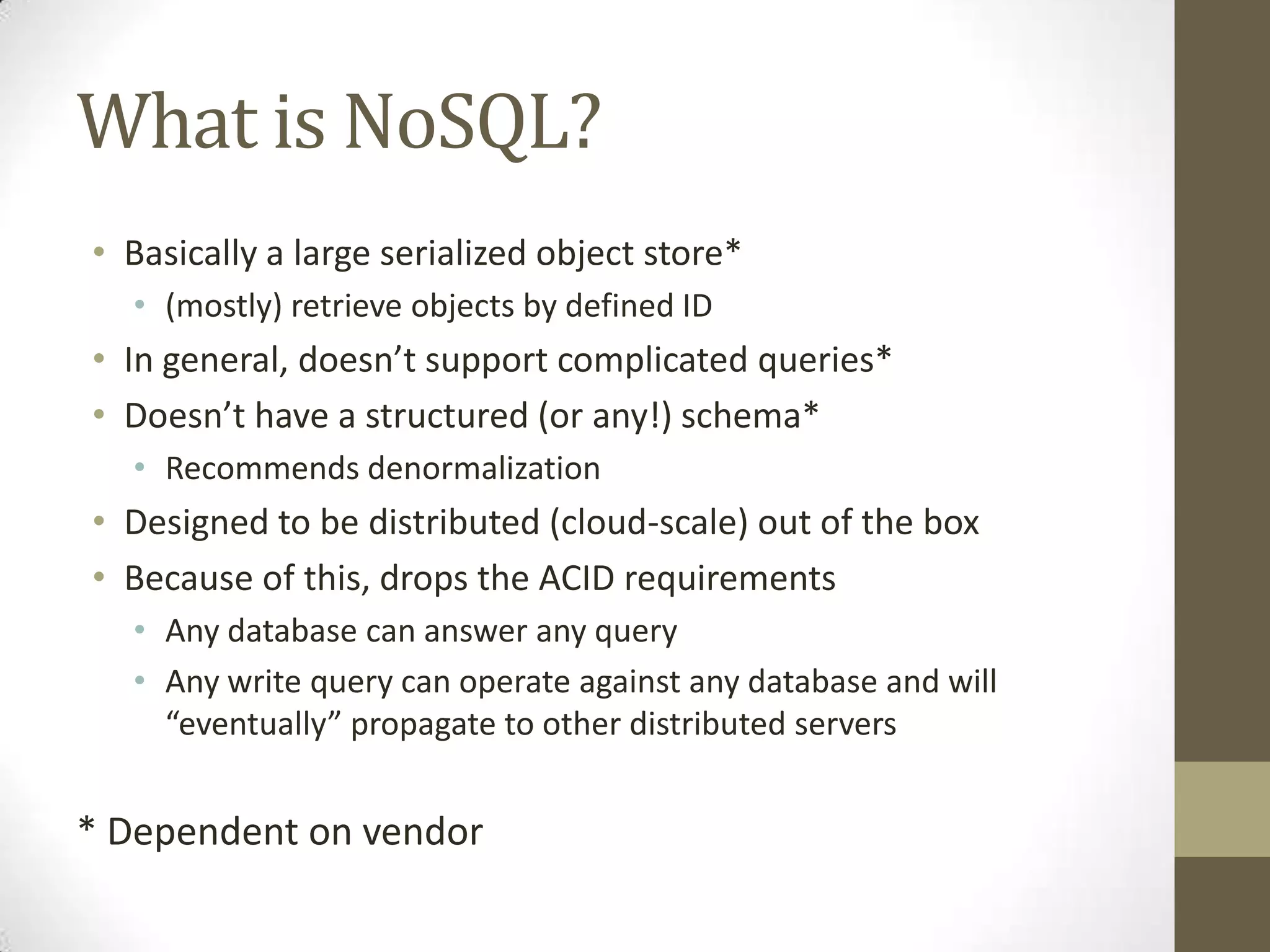 What is NoSQL?
• Basically a large serialized object store*
  • (mostly) retrieve objects by defined ID
• In general, doesn’t support complicated queries*
• Doesn’t have a structured (or any!) schema*
  • Recommends denormalization
• Designed to be distributed (cloud-scale) out of the box
• Because of this, drops the ACID requirements
  • Any database can answer any query
  • Any write query can operate against any database and will
    “eventually” propagate to other distributed servers


* Dependent on vendor
 