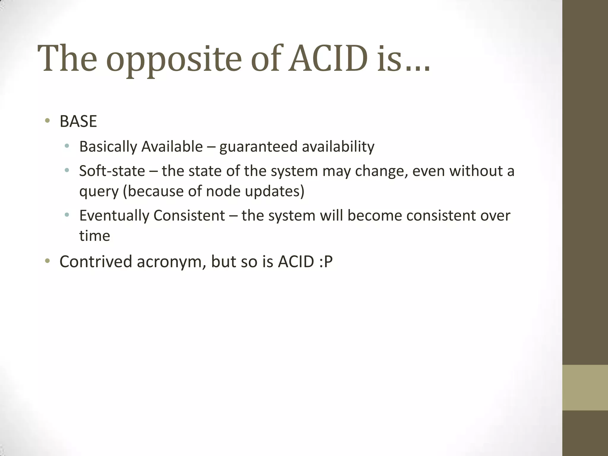 The opposite of ACID is…
• BASE
  • Basically Available – guaranteed availability
  • Soft-state – the state of the system may change, even without a
    query (because of node updates)
  • Eventually Consistent – the system will become consistent over
    time
• Contrived acronym, but so is ACID :P
 