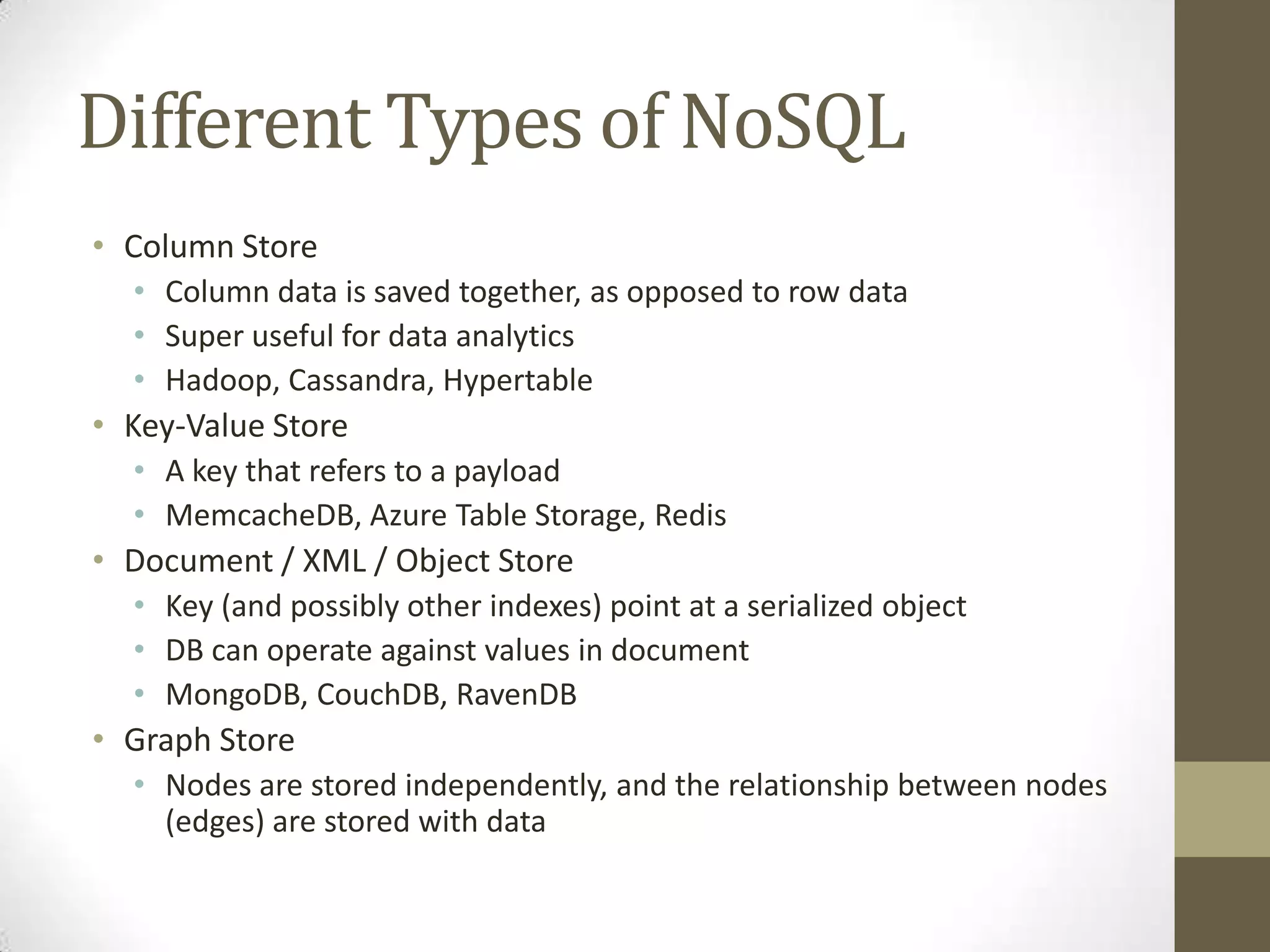 Different Types of NoSQL
• Column Store
  • Column data is saved together, as opposed to row data
  • Super useful for data analytics
  • Hadoop, Cassandra, Hypertable
• Key-Value Store
  • A key that refers to a payload
  • MemcacheDB, Azure Table Storage, Redis
• Document / XML / Object Store
  • Key (and possibly other indexes) point at a serialized object
  • DB can operate against values in document
  • MongoDB, CouchDB, RavenDB
• Graph Store
  • Nodes are stored independently, and the relationship between nodes
    (edges) are stored with data
 
