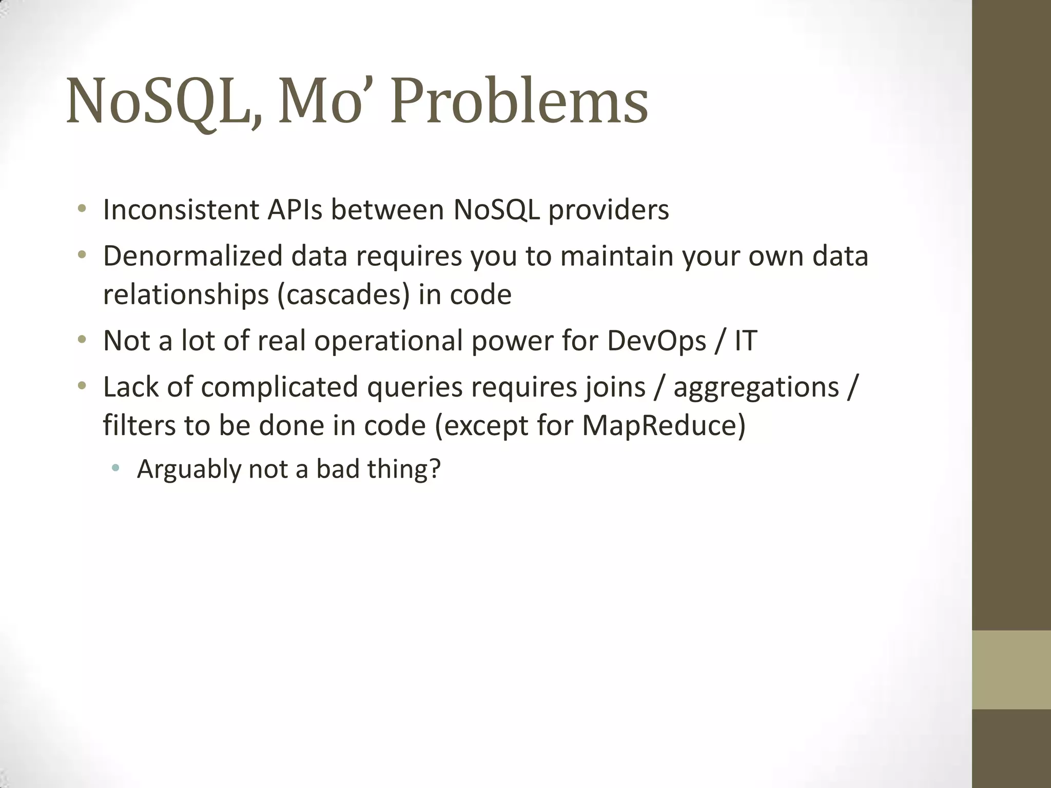 NoSQL, Mo’ Problems
• Inconsistent APIs between NoSQL providers
• Denormalized data requires you to maintain your own data
  relationships (cascades) in code
• Not a lot of real operational power for DevOps / IT
• Lack of complicated queries requires joins / aggregations /
  filters to be done in code (except for MapReduce)
  • Arguably not a bad thing?
 