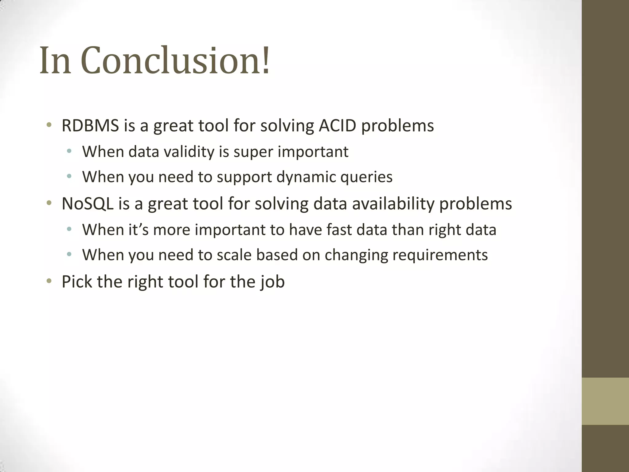 In Conclusion!
• RDBMS is a great tool for solving ACID problems
  • When data validity is super important
  • When you need to support dynamic queries
• NoSQL is a great tool for solving data availability problems
  • When it’s more important to have fast data than right data
  • When you need to scale based on changing requirements
• Pick the right tool for the job
 