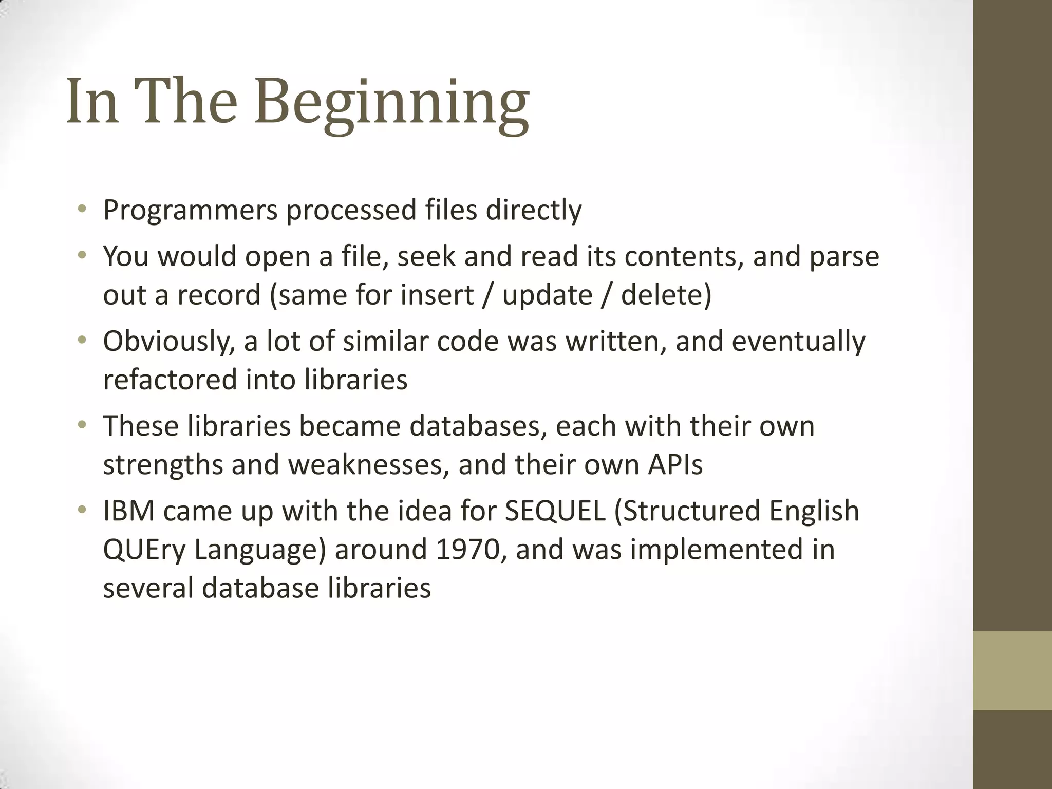 In The Beginning
• Programmers processed files directly
• You would open a file, seek and read its contents, and parse
  out a record (same for insert / update / delete)
• Obviously, a lot of similar code was written, and eventually
  refactored into libraries
• These libraries became databases, each with their own
  strengths and weaknesses, and their own APIs
• IBM came up with the idea for SEQUEL (Structured English
  QUEry Language) around 1970, and was implemented in
  several database libraries
 