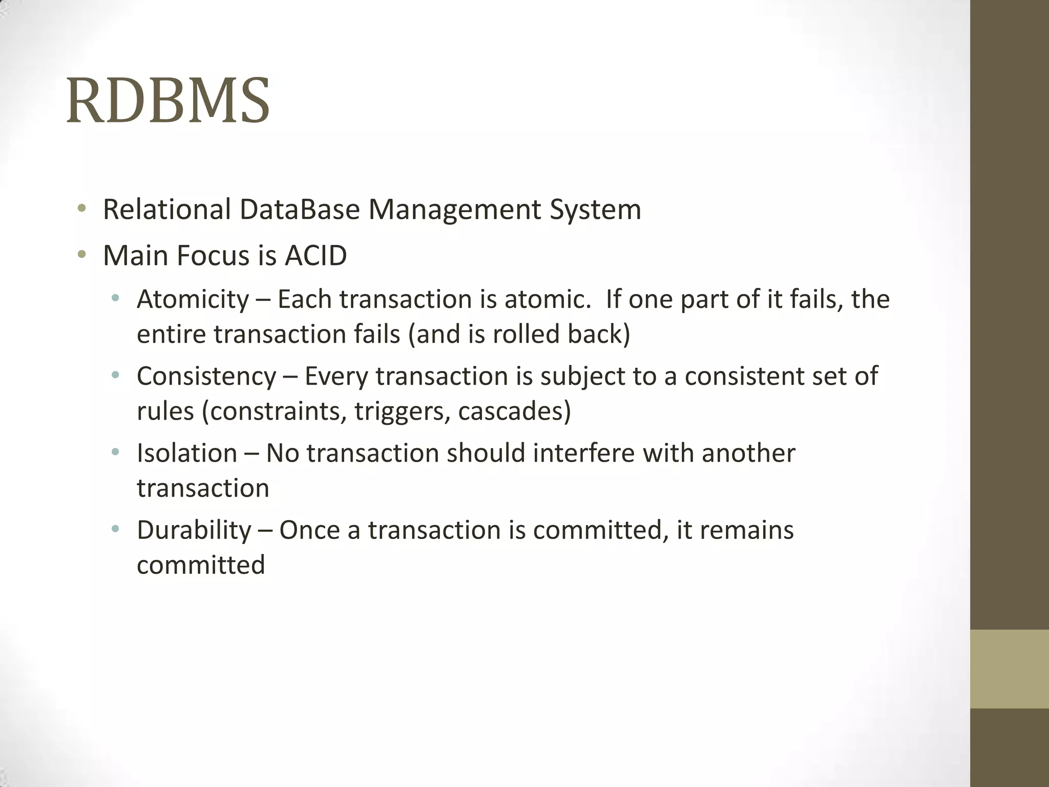 RDBMS
• Relational DataBase Management System
• Main Focus is ACID
  • Atomicity – Each transaction is atomic. If one part of it fails, the
    entire transaction fails (and is rolled back)
  • Consistency – Every transaction is subject to a consistent set of
    rules (constraints, triggers, cascades)
  • Isolation – No transaction should interfere with another
    transaction
  • Durability – Once a transaction is committed, it remains
    committed
 