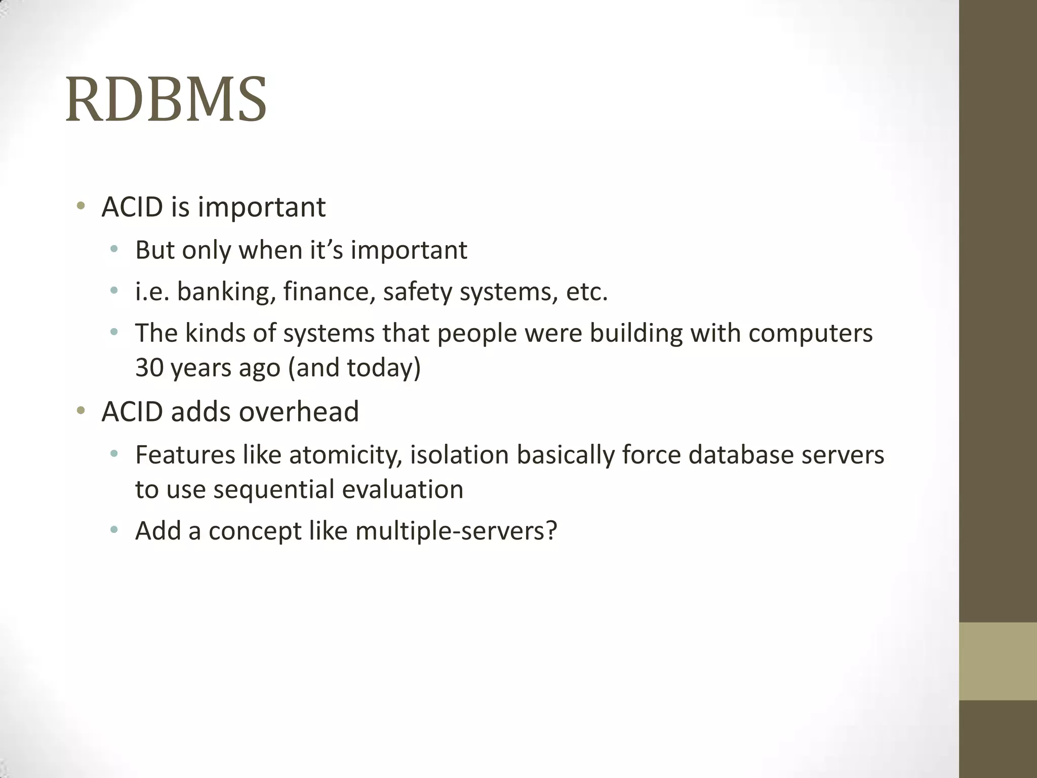 RDBMS
• ACID is important
  • But only when it’s important
  • i.e. banking, finance, safety systems, etc.
  • The kinds of systems that people were building with computers
    30 years ago (and today)
• ACID adds overhead
  • Features like atomicity, isolation basically force database servers
    to use sequential evaluation
  • Add a concept like multiple-servers?
 